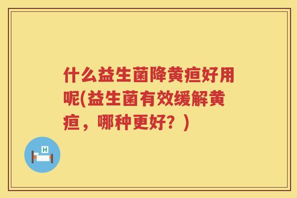 什么益生菌降黄疸好用呢(益生菌有效缓解黄疸，哪种更好？)