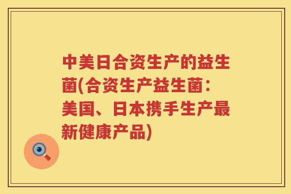 中美日合资生产的益生菌(合资生产益生菌：美国、日本携手生产最新健康产品)
