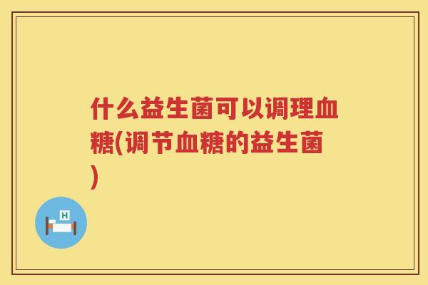 什么益生菌可以调理血糖(调节血糖的益生菌)