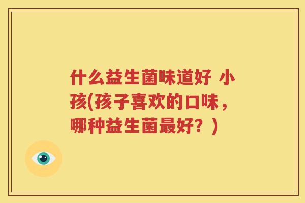 什么益生菌味道好 小孩(孩子喜欢的口味，哪种益生菌最好？)