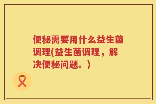 便秘需要用什么益生菌调理(益生菌调理，解决便秘问题。)
