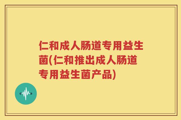 仁和成人肠道专用益生菌(仁和推出成人肠道专用益生菌产品)