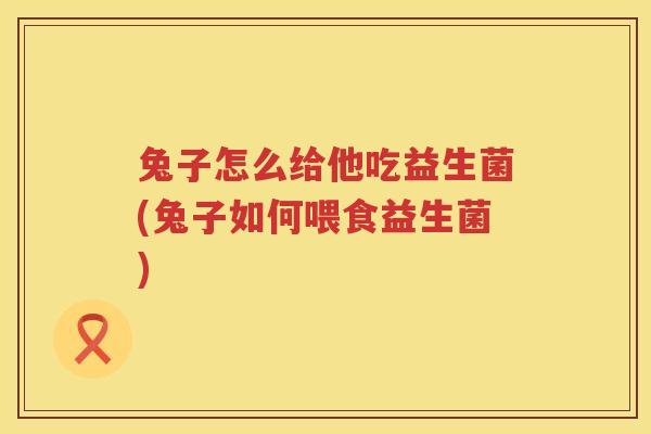 兔子怎么给他吃益生菌(兔子如何喂食益生菌)