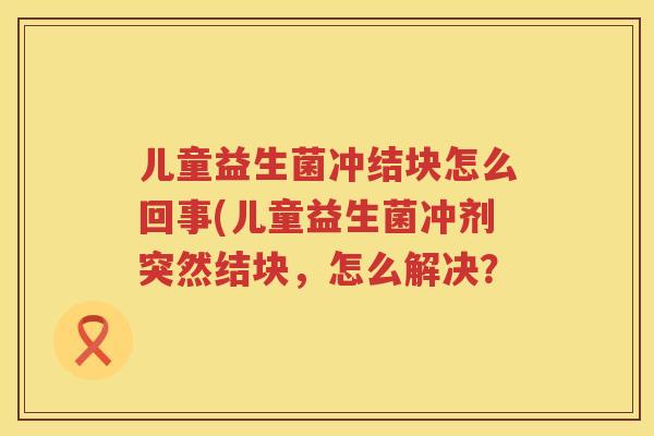 儿童益生菌冲结块怎么回事(儿童益生菌冲剂突然结块，怎么解决？