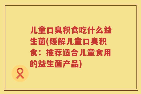 儿童口臭积食吃什么益生菌(缓解儿童口臭积食：推荐适合儿童食用的益生菌产品)