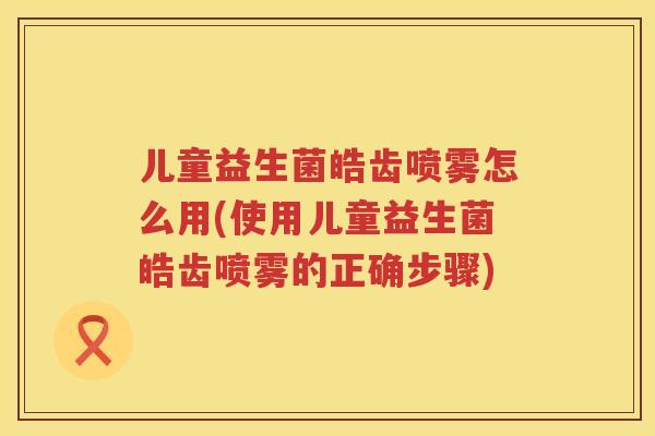 儿童益生菌皓齿喷雾怎么用(使用儿童益生菌皓齿喷雾的正确步骤)