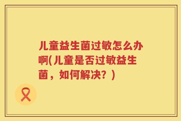 儿童益生菌过敏怎么办啊(儿童是否过敏益生菌，如何解决？)