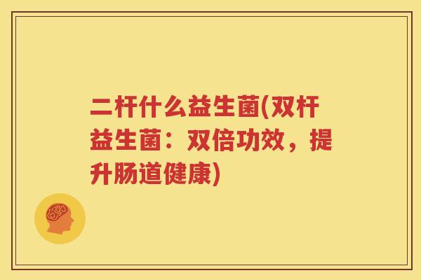二杆什么益生菌(双杆益生菌：双倍功效，提升肠道健康)
