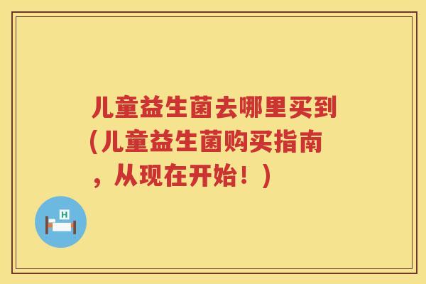 儿童益生菌去哪里买到(儿童益生菌购买指南，从现在开始！)