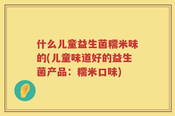 什么儿童益生菌糯米味的(儿童味道好的益生菌产品：糯米口味)
