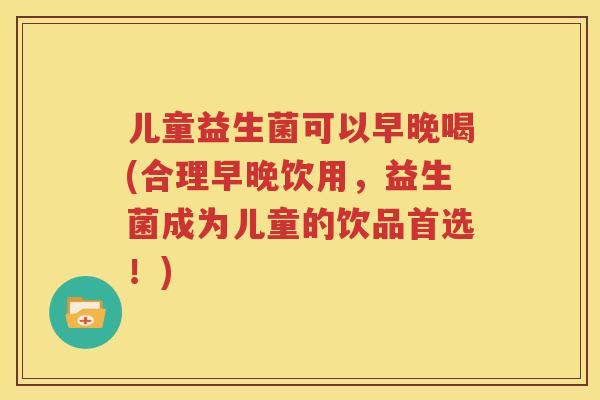 儿童益生菌可以早晚喝(合理早晚饮用，益生菌成为儿童的饮品首选！)