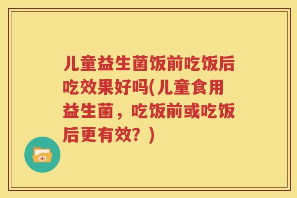 儿童益生菌饭前吃饭后吃效果好吗(儿童食用益生菌，吃饭前或吃饭后更有效？)