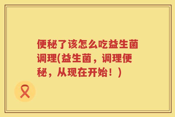 便秘了该怎么吃益生菌调理(益生菌，调理便秘，从现在开始！)