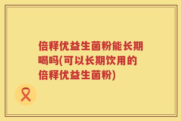 倍释优益生菌粉能长期喝吗(可以长期饮用的倍释优益生菌粉)