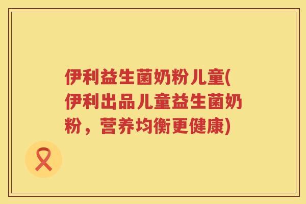 伊利益生菌奶粉儿童(伊利出品儿童益生菌奶粉，营养均衡更健康)