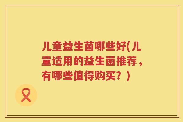 儿童益生菌哪些好(儿童适用的益生菌推荐，有哪些值得购买？)