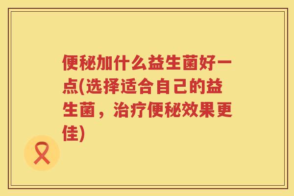 便秘加什么益生菌好一点(选择适合自己的益生菌，治疗便秘效果更佳)