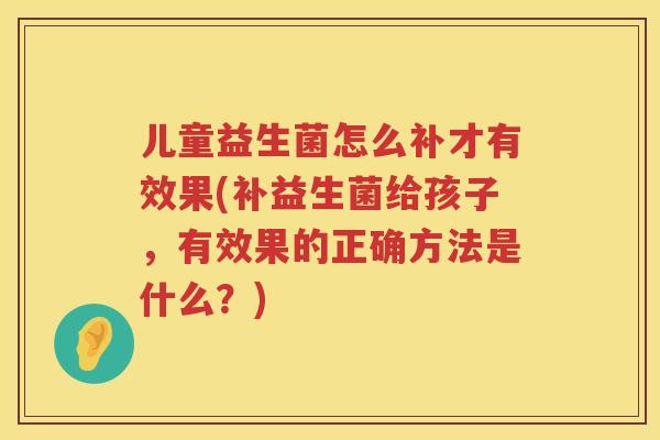 儿童益生菌怎么补才有效果(补益生菌给孩子，有效果的正确方法是什么？)