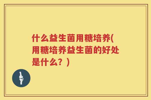 什么益生菌用糖培养(用糖培养益生菌的好处是什么？)