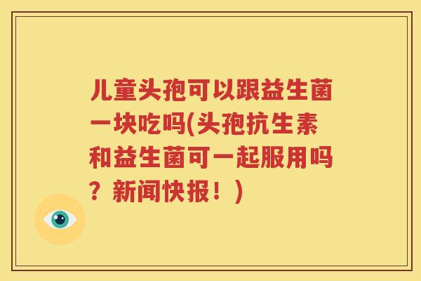 儿童头孢可以跟益生菌一块吃吗(头孢抗生素和益生菌可一起服用吗？新闻快报！)