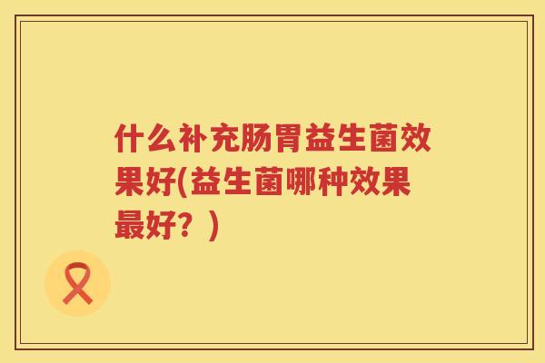 什么补充肠胃益生菌效果好(益生菌哪种效果最好？)