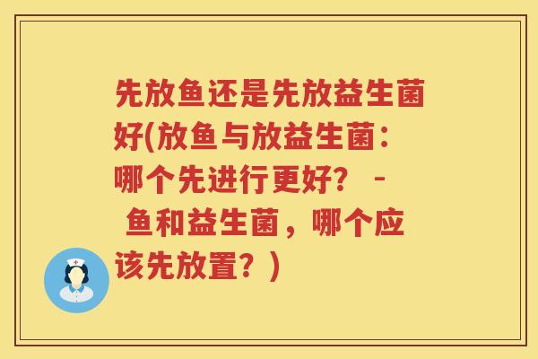 先放鱼还是先放益生菌好(放鱼与放益生菌：哪个先进行更好？ - 鱼和益生菌，哪个应该先放置？)