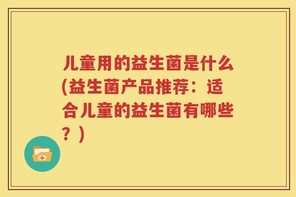 儿童用的益生菌是什么(益生菌产品推荐：适合儿童的益生菌有哪些？)