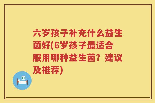 六岁孩子补充什么益生菌好(6岁孩子最适合服用哪种益生菌？建议及推荐)