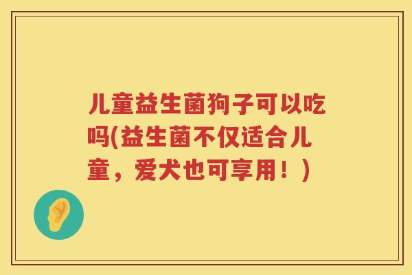 儿童益生菌狗子可以吃吗(益生菌不仅适合儿童，爱犬也可享用！)