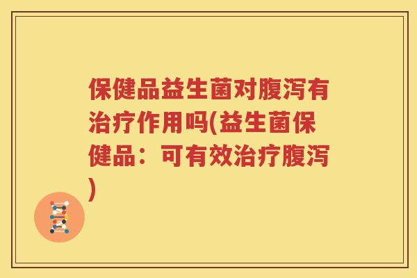 保健品益生菌对腹泻有治疗作用吗(益生菌保健品：可有效治疗腹泻)