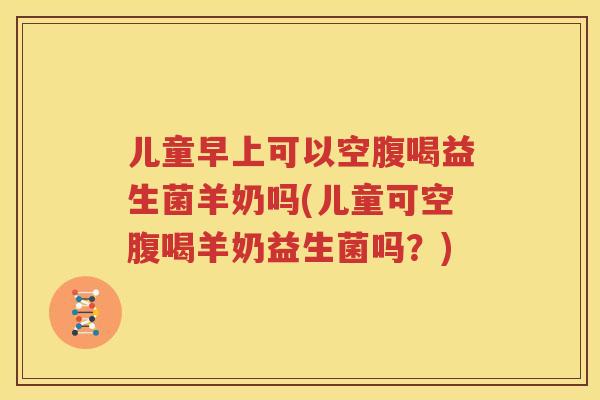 儿童早上可以空腹喝益生菌羊奶吗(儿童可空腹喝羊奶益生菌吗？)