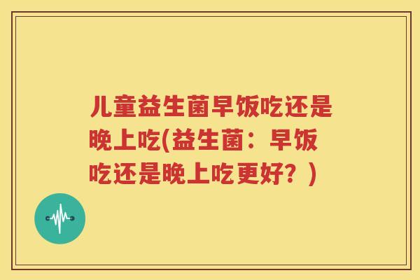 儿童益生菌早饭吃还是晚上吃(益生菌：早饭吃还是晚上吃更好？)