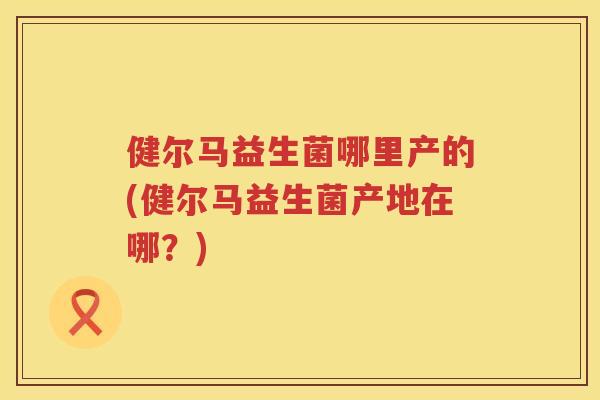 健尔马益生菌哪里产的(健尔马益生菌产地在哪？)