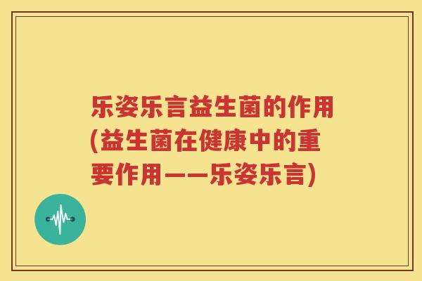 乐姿乐言益生菌的作用(益生菌在健康中的重要作用——乐姿乐言)