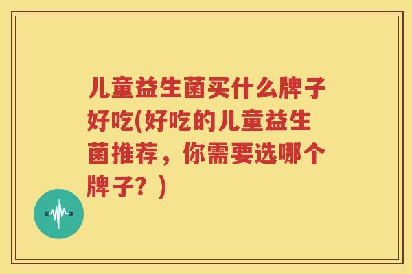 儿童益生菌买什么牌子好吃(好吃的儿童益生菌推荐，你需要选哪个牌子？)