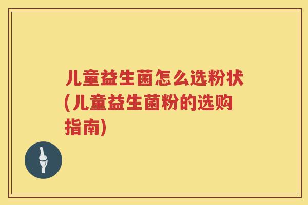 儿童益生菌怎么选粉状(儿童益生菌粉的选购指南)