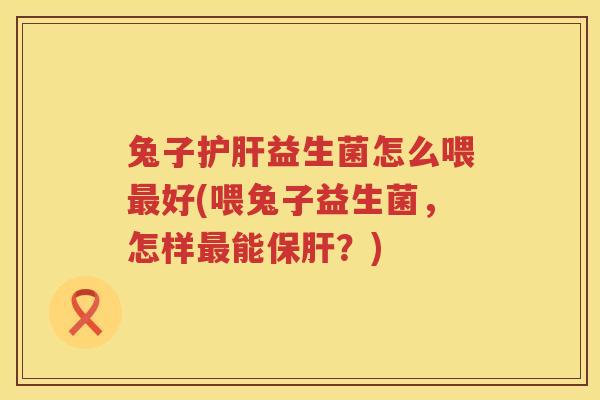 兔子护肝益生菌怎么喂最好(喂兔子益生菌，怎样最能保肝？)