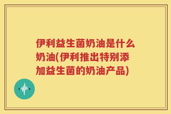 伊利益生菌奶油是什么奶油(伊利推出特别添加益生菌的奶油产品)