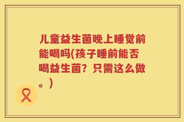 儿童益生菌晚上睡觉前能喝吗(孩子睡前能否喝益生菌？只需这么做。)