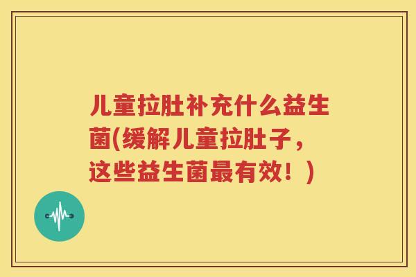 儿童拉肚补充什么益生菌(缓解儿童拉肚子，这些益生菌最有效！)