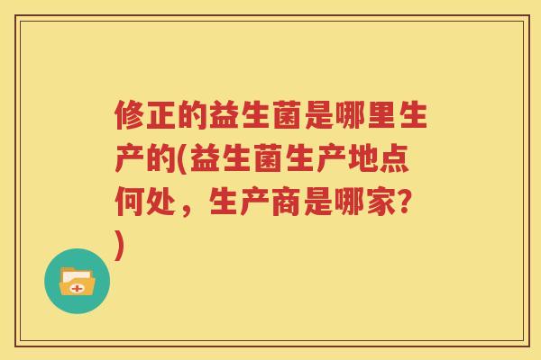 修正的益生菌是哪里生产的(益生菌生产地点何处，生产商是哪家？)