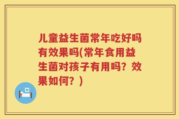 儿童益生菌常年吃好吗有效果吗(常年食用益生菌对孩子有用吗？效果如何？)