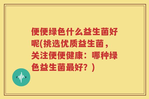 便便绿色什么益生菌好呢(挑选优质益生菌，关注便便健康：哪种绿色益生菌最好？)