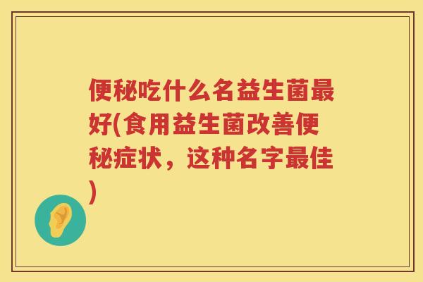 便秘吃什么名益生菌最好(食用益生菌改善便秘症状，这种名字最佳)