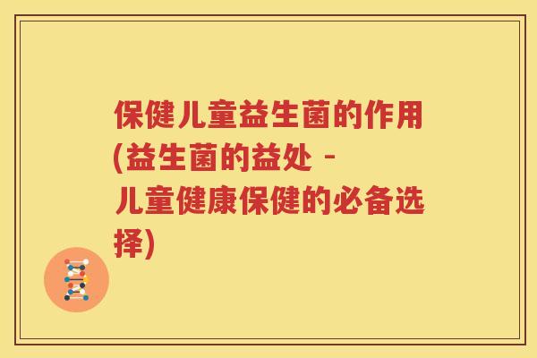 保健儿童益生菌的作用(益生菌的益处 - 儿童健康保健的必备选择)