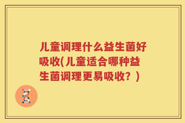 儿童调理什么益生菌好吸收(儿童适合哪种益生菌调理更易吸收？)