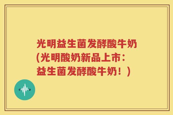 光明益生菌发酵酸牛奶(光明酸奶新品上市：益生菌发酵酸牛奶！)