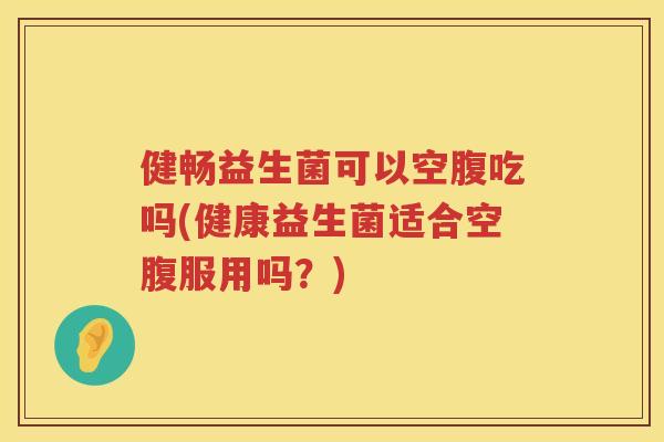 健畅益生菌可以空腹吃吗(健康益生菌适合空腹服用吗？)