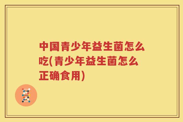 中国青少年益生菌怎么吃(青少年益生菌怎么正确食用)