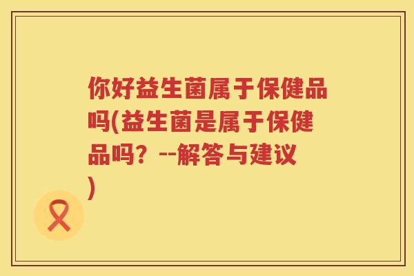 你好益生菌属于保健品吗(益生菌是属于保健品吗？--解答与建议)